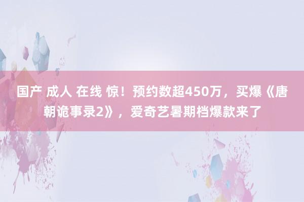 国产 成人 在线 惊！预约数超450万，买爆《唐朝诡事录2》，爱奇艺暑期档爆款来了