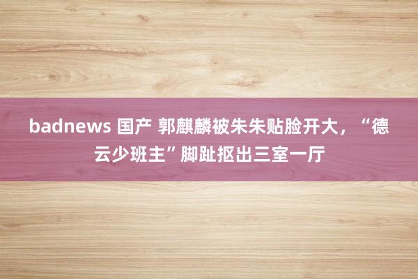 badnews 国产 郭麒麟被朱朱贴脸开大，“德云少班主”脚趾抠出三室一厅