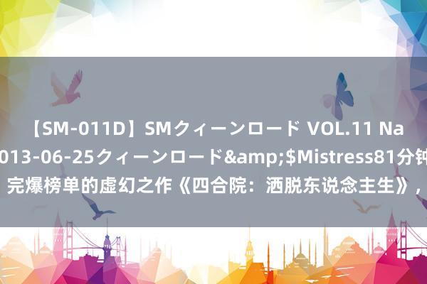 【SM-011D】SMクィーンロード VOL.11 Na:Na</a>2013-06-25クィーンロード&$Mistress81分钟 完爆榜单的虚幻之作《四合院：洒脱东说念主生》，主角心念念精致，成最牛逆袭