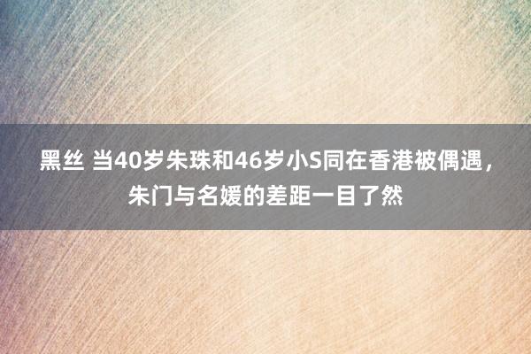 黑丝 当40岁朱珠和46岁小S同在香港被偶遇，朱门与名媛的差距一目了然