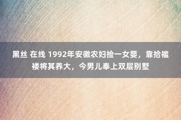 黑丝 在线 1992年安徽农妇捡一女婴，靠拾褴褛将其养大，今男儿奉上双层别墅