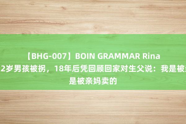 【BHG-007】BOIN GRAMMAR Rina 91年，12岁男孩被拐，18年后凭回顾回家对生父说：我是被亲妈卖的