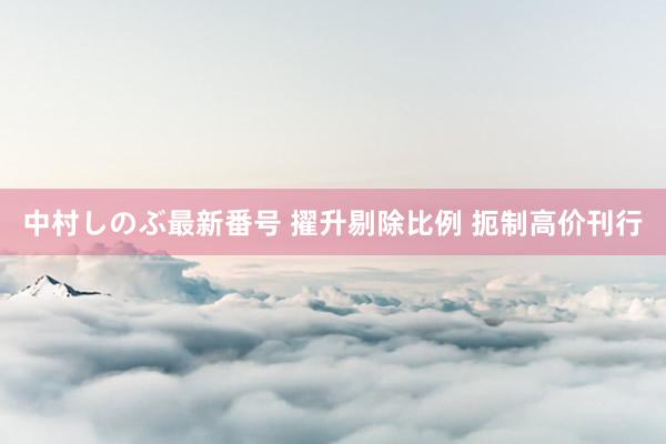 中村しのぶ最新番号 擢升剔除比例 扼制高价刊行