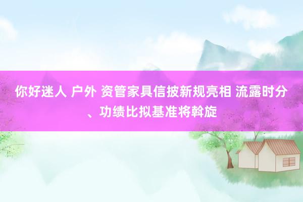 你好迷人 户外 资管家具信披新规亮相 流露时分、功绩比拟基准将斡旋