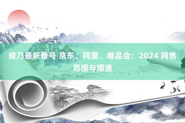 綾乃最新番号 京东、阿里、唯品会：2024 网售范围与增速