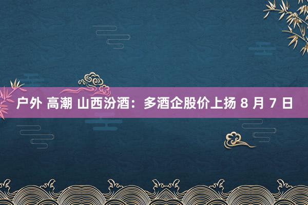 户外 高潮 山西汾酒：多酒企股价上扬 8 月 7 日