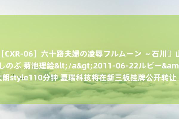 【CXR-06】六十路夫婦の凌辱フルムーン ～石川・山中温泉篇～ 中村しのぶ 菊池理絵</a>2011-06-22ルビー&$鱗太朗style110分钟 夏瑞科技将在新三板挂牌公开转让 2023年1月-10月营收4.05亿元