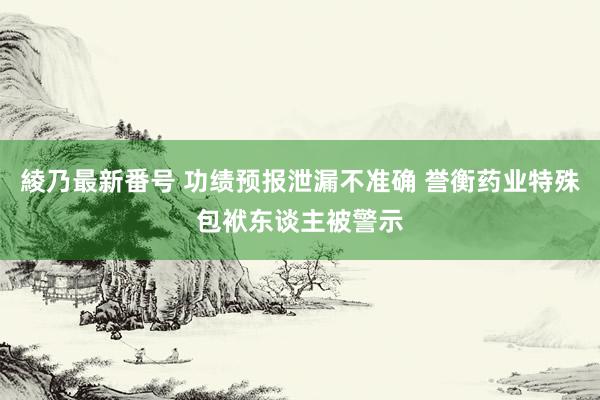 綾乃最新番号 功绩预报泄漏不准确 誉衡药业特殊包袱东谈主被警示