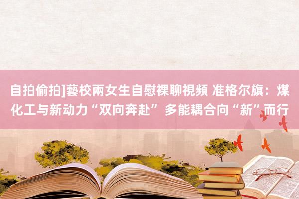 自拍偷拍]藝校兩女生自慰裸聊視頻 准格尔旗：煤化工与新动力“双向奔赴” 多能耦合向“新”而行