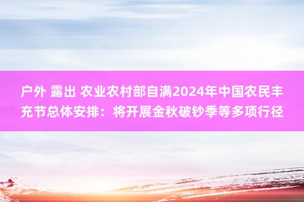 户外 露出 农业农村部自满2024年中国农民丰充节总体安排：将开展金秋破钞季等多项行径