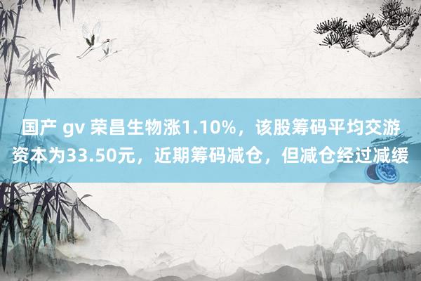 国产 gv 荣昌生物涨1.10%，该股筹码平均交游资本为33.50元，近期筹码减仓，但减仓经过减缓