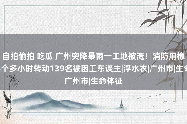 自拍偷拍 吃瓜 广州突降暴雨一工地被淹！消防用橡皮艇4个多小时转动139名被困工东谈主|浮水衣|广州市|生命体征