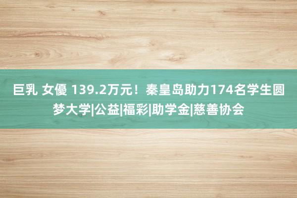 巨乳 女優 139.2万元！秦皇岛助力174名学生圆梦大学|公益|福彩|助学金|慈善协会