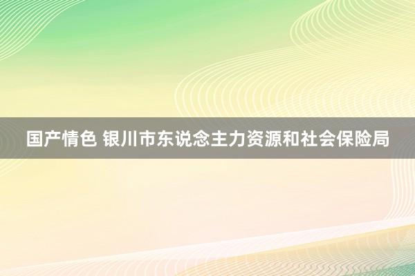 国产情色 银川市东说念主力资源和社会保险局