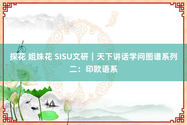 探花 姐妹花 SISU文研｜天下讲话学问图谱系列二：印欧语系