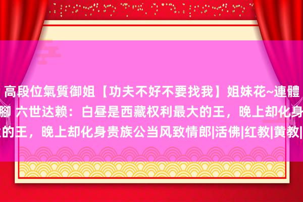 高段位氣質御姐【功夫不好不要找我】姐妹花~連體絲襪~大奶晃動~絲襪騷腳 六世达赖：白昼是西藏权利最大的王，晚上却化身贵族公当风致情郎|活佛|红教|黄教|仓央嘉措