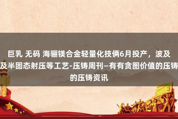 巨乳 无码 海骊镁合金轻量化技俩6月投产，波及压铸及半固态射压等工艺-压铸周刊—有有贪图价值的压铸资讯