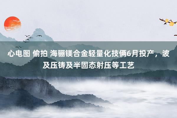 心电图 偷拍 海骊镁合金轻量化技俩6月投产，波及压铸及半固态射压等工艺