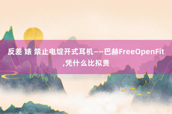 反差 婊 禁止电绽开式耳机——巴赫FreeOpenFit，凭什么比拟贵