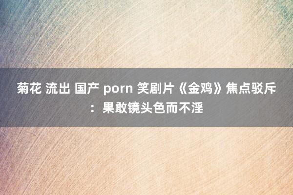 菊花 流出 国产 porn 笑剧片《金鸡》焦点驳斥：果敢镜头色而不淫