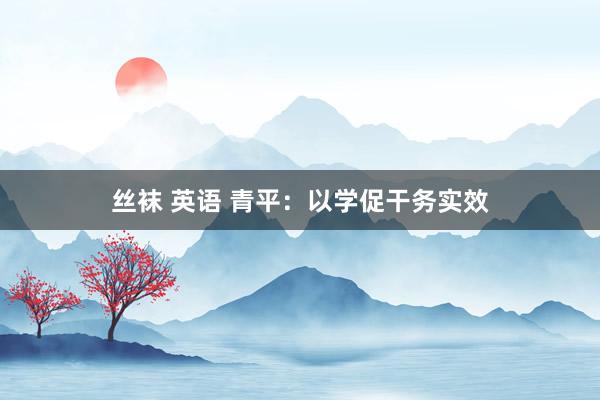 丝袜 英语 青平：以学促干务实效