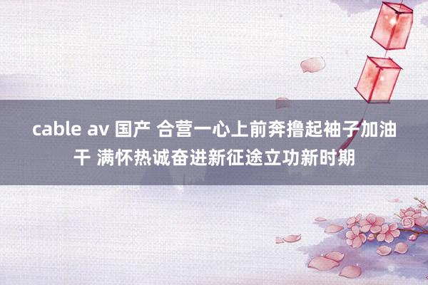 cable av 国产 合营一心上前奔撸起袖子加油干 满怀热诚奋进新征途立功新时期