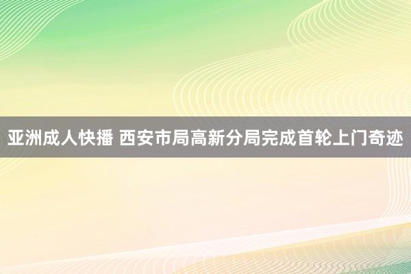 亚洲成人快播 西安市局高新分局完成首轮上门奇迹