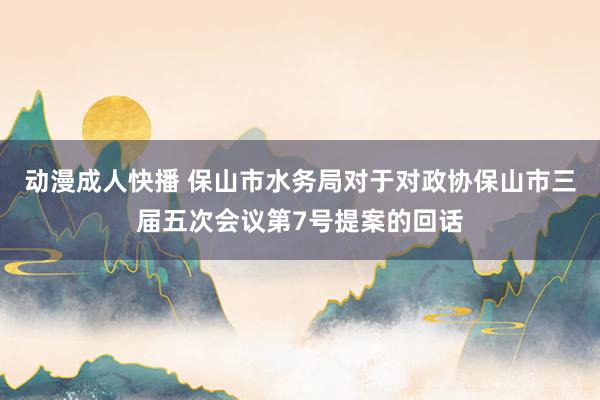 动漫成人快播 保山市水务局对于对政协保山市三届五次会议第7号提案的回话