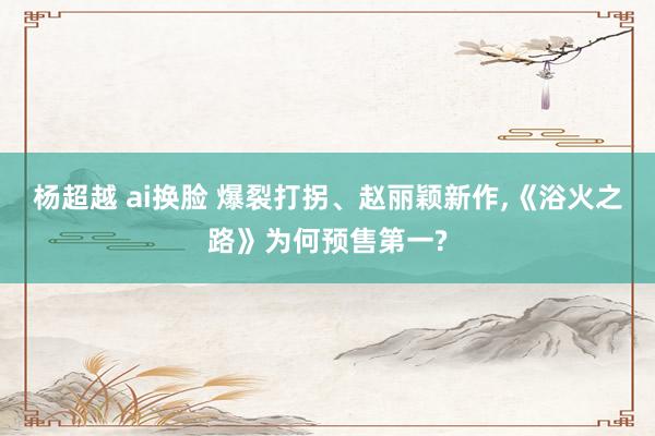 杨超越 ai换脸 爆裂打拐、赵丽颖新作，《浴火之路》为何预售第一?