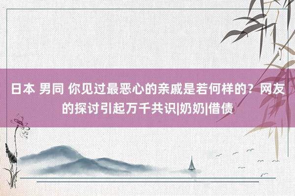 日本 男同 你见过最恶心的亲戚是若何样的？网友的探讨引起万千共识|奶奶|借债