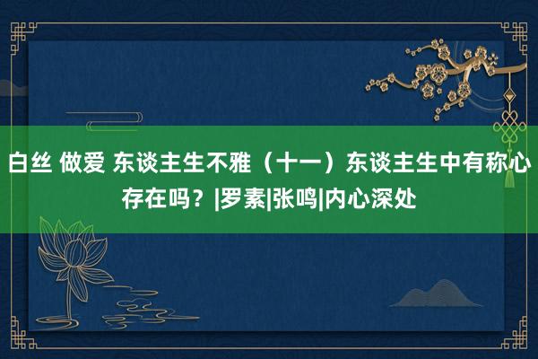 白丝 做爱 东谈主生不雅（十一）东谈主生中有称心存在吗？|罗素|张鸣|内心深处