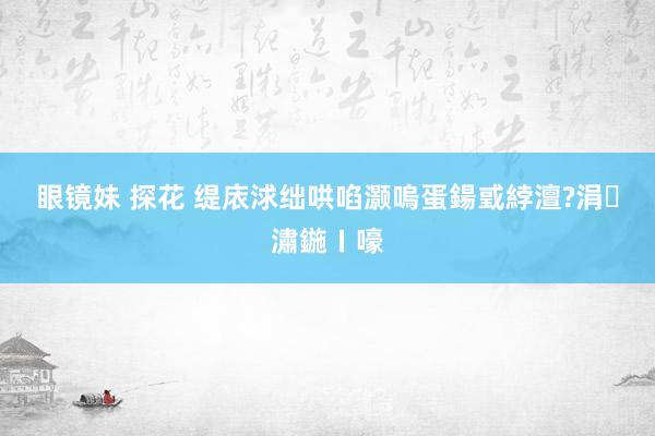 眼镜妹 探花 缇庡浗绌哄啗灏嗚蛋鍚戜綍澶?涓潚鍦ㄧ嚎