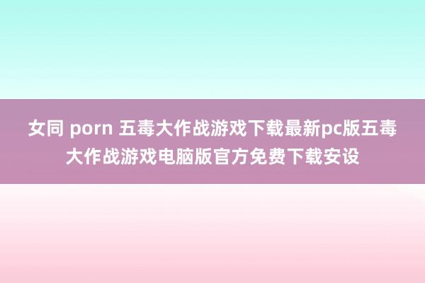 女同 porn 五毒大作战游戏下载最新pc版五毒大作战游戏电脑版官方免费下载安设